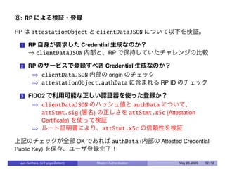 ⑧: RP による検証・登録
RP は attestationObject と clientDataJSON について以下を検証。
1 RP 自身が要求した Credential 生成なのか？
⇒ clientDataJSON 内部と、RP で保持していたチャレンジの比較
2 RP のサービスで登録すべき Credential 生成なのか？
⇒ clientDataJSON 内部の origin のチェック
⇒ attestationObject.authData に含まれる RP ID のチェック
3 FIDO2 で利用可能な正しい認証器を使った登録か？
⇒ clientDataJSON のハッシュ値と authData について、
attStmt.sig (署名) の正しさを attStmt.x5c (Attestation
Certiﬁcate) を使って検証
⇒ ルート証明書により、attStmt.x5c の信頼性を検証
上記のチェックが全部 OK であれば authData (内部の Attested Credential
Public Key) を保存、ユーザ登録完了！
Jun Kurihara (U-Hyogo/Zettant) Modern Authentication May 25, 2020 52 / 72
 