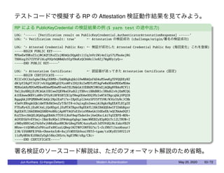 テストコードで模擬する RP の Attestation 検証動作結果を見てみよう。
RP による PublicKeyCredential の検証結果の例 ($ yarn test の途中出力)
LOG: ’------ [Verification result on PublicKeyCredential.AuthenticatorAttestationResponse] ------’
LOG: ’> Verification result: true’ ← Attestation の検証成功 (challenge/origin/署名の検証成功)
LOG: ’> Attested Credential Public Key: ← 検証が成功した Attested Credential Public Key (毎回変化; これを登録)
-----BEGIN PUBLIC KEY-----
MFkwEwYHKoZIzj0CAQYIKoZIzj0DAQcDQgAEt11IqJnVr2Wi4nIip57LPhoAejRG
TH86zg3S7CUYSFibLqVOQrbQ00ADz9IpYHoKzQCbbHcl3o8Zj7WgHUy1yQ==
-----END PUBLIC KEY-----’
LOG: ’> Attestation Certificate: ← 認証器が送ってきた Attestation Certificate (固定)
-----BEGIN CERTIFICATE-----
MIICvDCCAaSgAwIBAgIEBMX+/DANBgkqhkiG9w0BAQsFADAuMSwwKgYDVQQDEyNZ
dWJpY28gVTJGIFJvb3QgQ0EgU2VyaWFsIDQ1NzIwMDYzMTAgFw0xNDA4MDEwMDAw
MDBaGA8yMDUwMDkwNDAwMDAwMFowbTELMAkGA1UEBhMCU0UxEjAQBgNVBAoMCVl1
YmljbyBBQjEiMCAGA1UECwwZQXV0aGVudGljYXRvciBBdHRlc3RhdGlvbjEmMCQG
A1UEAwwdWXViaWNvIFUyRiBFRSBTZXJpYWwgODAwODQ3MzIwWTATBgcqhkjOPQIB
BggqhkjOPQMBBwNCAAQc2Np2EaP17x+IXpULpl2A4zSFU5FYS9R/W3GcUyNcJCHk
45m9tXNngkGQk1dmYUk8kUwuZyTfk5T8+n3qixgEo2wwajAiBgkrBgEEAYLECgIE
FTEuMy42LjEuNC4xLjQxNDgyLjEuMTATBgsrBgEEAYLlHAIBAQQEAwIFIDAhBgsr
BgEEAYLlHAEBBAQSBBD4oBHzjApNFYAGFxEfntx9MAwGA1UdEwEB/wQCMAAwDQYJ
KoZIhvcNAQELBQADggEBAHcYTO91LRoF8wpThdwthvj6wGNxcLAiYqUZXPX+0Db+
AGVODSkVvEVSmj+JXmrBzNQel3FW4AupOgbgrJmmcWWEBZyXSpRQtYcl2LTNU0+I
z9WbyHNN1wQJ9ybFwj608xBuoNRC0rG8wgYbMC4usyRadt3dYOVdQi0cfaksVB2V
NKnw+ttQUWKoZsPHtuzFx8NlazLQBep1W2T0FCONFEG7x/l+ZcfNhT13azAbaurJ
2J0/ff6H0PXJP6h+Obne4xfz0+8ujftWDUSh9oaiVRYf+tgam/tzOKyEU38V2liV
11zMyHKWrXiK0AfyDgb58ky2HSrn/AgE5MW/oXg/CXc=
-----END CERTIFICATE-----’
署名検証のソースコード解説は、ただのフォーマット解説のため省略。
Jun Kurihara (U-Hyogo/Zettant) Modern Authentication May 25, 2020 53 / 72
 