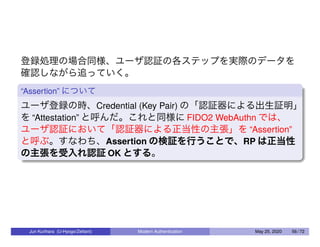 登録処理の場合同様、ユーザ認証の各ステップを実際のデータを
確認しながら追っていく。
“Assertion” について
ユーザ登録の時、Credential (Key Pair) の「認証器による出生証明」
を “Attestation” と呼んだ。これと同様に FIDO2 WebAuthn では、
ユーザ認証において「認証器による正当性の主張」を “Assertion”
と呼ぶ。すなわち、Assertion の検証を行うことで、RP は正当性
の主張を受入れ認証 OK とする。
Jun Kurihara (U-Hyogo/Zettant) Modern Authentication May 25, 2020 56 / 72
 