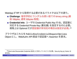 WebApp が RP から取得する必要があるパラメタは以下の通り。
Challenge: 暗号学的にランダムな使い捨ての binary string (最
低 16bytes, 通常 32bytes 程度)
Credential Info: ユーザの Credential Public Key の ID。認証器に
対応する Credential Private Key (署名鍵) を指定するのに必要。
規格上は Optional だが認証器が非対応の場合は指定が必須。32
ブラウザはこれらを PublicKeyCredentialRequestOptions
Object にし、WebAuthn API 経由で認証器へ Assertion を要求。
32Client-side Discoverable Credential (後述) に対応していることが必要。Security Key by Yubico は
非対応。
Jun Kurihara (U-Hyogo/Zettant) Modern Authentication May 25, 2020 58 / 72
 