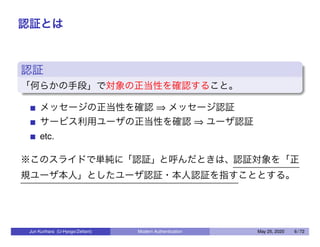 認証とは
認証
「何らかの手段」で対象の正当性を確認すること。
メッセージの正当性を確認 ⇒ メッセージ認証
サービス利用ユーザの正当性を確認 ⇒ ユーザ認証
etc.
※このスライドで単純に「認証」と呼んだときは、認証対象を「正
規ユーザ本人」としたユーザ認証・本人認証を指すこととする。
Jun Kurihara (U-Hyogo/Zettant) Modern Authentication May 25, 2020 6 / 72
 