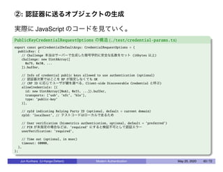 ②: 認証器に送るオブジェクトの生成
実際に JavaScript のコードを見ていく。
PublicKeyCredentialRequestOptions の構造 (./test/credential-params.ts)
export const getCredentialDefaultArgs: CredentialRequestOptions = {
publicKey: {
// Challenge 本当はサーバーで生成した暗号学的に安全な乱数をセット (16bytes 以上)
challenge: new Uint8Array([
0x79, 0x50, ...
]).buffer,
// Info of credential public keys allowed to use authentication (optional)
// 認証器次第ではここを RP が指定しなくても OK
// (RP ID に応じてユーザが鍵を選べる, Client-side Discoverable Credential と呼ぶ)
allowCredentials: [{
id: new Uint8Array([0xA1, 0x55, ...]).buffer,
transports: [’usb’, ’nfc’, ’ble’],
type: ’public-key’
}],
// rpId indicating Relying Party ID (optional, default = current domain)
rpId: ’localhost’, // テストコードはローカルで走るため
// User verification (biometrics authentication, optional, default = ’preferred’)
// PIN が未指定の場合などは、’required’ にすると検証不可として認証エラー
userVerification: ’required’,
// Time out (optional, in msec)
timeout: 60000,
},
};
Jun Kurihara (U-Hyogo/Zettant) Modern Authentication May 25, 2020 60 / 72
 