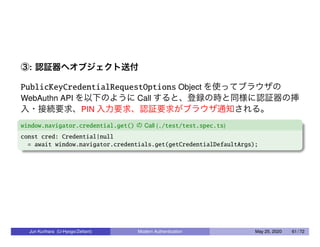 ③: 認証器へオブジェクト送付
PublicKeyCredentialRequestOptions Object を使ってブラウザの
WebAuthn API を以下のように Call すると、登録の時と同様に認証器の挿
入・接続要求、PIN 入力要求、認証要求がブラウザ通知される。
window.navigator.credential.get() の Call (./test/test.spec.ts)
const cred: Credential|null
= await window.navigator.credentials.get(getCredentialDefaultArgs);
Jun Kurihara (U-Hyogo/Zettant) Modern Authentication May 25, 2020 61 / 72
 