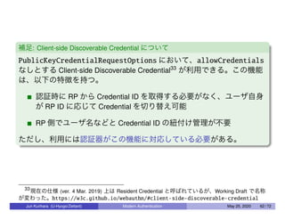 補足: Client-side Discoverable Credential について
PublicKeyCredentialRequestOptions において、allowCredentials
なしとする Client-side Discoverable Credential33
が利用できる。この機能
は、以下の特徴を持つ。
認証時に RP から Credential ID を取得する必要がなく、ユーザ自身
が RP ID に応じて Credential を切り替え可能
RP 側でユーザ名などと Credential ID の紐付け管理が不要
ただし、利用には認証器がこの機能に対応している必要がある。
33
現在の仕様 (ver. 4 Mar. 2019) 上は Resident Credential と呼ばれているが、Working Draft で名称
が変わった。https://w3c.github.io/webauthn/#client-side-discoverable-credential
Jun Kurihara (U-Hyogo/Zettant) Modern Authentication May 25, 2020 62 / 72
 