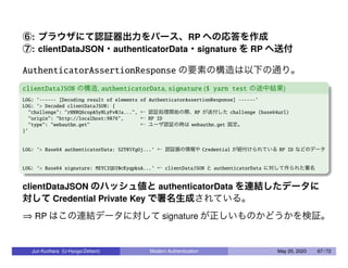 ⑥: ブラウザにて認証器出力をパース、RP への応答を作成
⑦: clientDataJSON・authenticatorData・signature を RP へ送付
AuthenticatorAssertionResponse の要素の構造は以下の通り。
clientDataJSON の構造, authenticatorData, signature ($ yarn test の途中結果)
LOG: ’------ [Decoding result of elements of AuthenticatorAssertionResponse] ------’
LOG: ’> Decoded clientDataJSON: {
"challenge": "rHNRQ6copASyNLyFv0Ja...", ← 認証処理開始の際、RP が送付した challenge (base64url)
"origin": "http://localhost:9876", ← RP ID
"type": "webauthn.get" ← ユーザ認証の時は webauthn.get 固定。
}’
LOG: ’> Base64 authenticatorData: SZYN5YgOj...’ ← 認証器の情報や Credential が紐付けられている RP ID などのデータ
LOG: ’> Base64 signature: MEYCIQDI0cKyqpksA...’ ← clientDataJSON と authenticatorData に対して作られた署名
clientDataJSON のハッシュ値と authenticatorData を連結したデータに
対して Credential Private Key で署名生成されている。
⇒ RP はこの連結データに対して signature が正しいものかどうかを検証。
Jun Kurihara (U-Hyogo/Zettant) Modern Authentication May 25, 2020 67 / 72
 