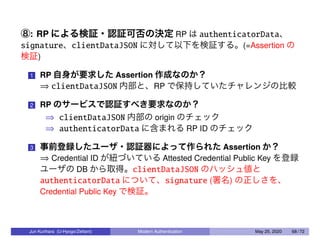 ⑧: RP による検証・認証可否の決定 RP は authenticatorData、
signature、clientDataJSON に対して以下を検証する。(=Assertion の
検証)
1 RP 自身が要求した Assertion 作成なのか？
⇒ clientDataJSON 内部と、RP で保持していたチャレンジの比較
2 RP のサービスで認証すべき要求なのか？
⇒ clientDataJSON 内部の origin のチェック
⇒ authenticatorData に含まれる RP ID のチェック
3 事前登録したユーザ・認証器によって作られた Assertion か？
⇒ Credential ID が紐づいている Attested Credential Public Key を登録
ユーザの DB から取得。clientDataJSON のハッシュ値と
authenticatorData について、signature (署名) の正しさを、
Credential Public Key で検証。
Jun Kurihara (U-Hyogo/Zettant) Modern Authentication May 25, 2020 68 / 72
 
