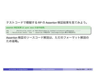 テストコードで模擬する RP の Assertion 検証結果を見てみよう。
assertion 検証結果 ($ yarn test の途中結果)
LOG: ’------ [Verification result on PublicKeyCredential.AuthenticatorAssertionResponse] ------’
LOG: ’> Verification result: true’ ← Assertion の検証成功 (challenge/origin/署名の検証成功)
Assertion 検証のソースコード解説は、ただのフォーマット解説の
ため省略。
Jun Kurihara (U-Hyogo/Zettant) Modern Authentication May 25, 2020 69 / 72
 