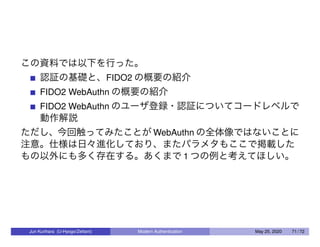 この資料では以下を行った。
認証の基礎と、FIDO2 の概要の紹介
FIDO2 WebAuthn の概要の紹介
FIDO2 WebAuthn のユーザ登録・認証についてコードレベルで
動作解説
ただし、今回触ってみたことが WebAuthn の全体像ではないことに
注意。仕様は日々進化しており、またパラメタもここで掲載した
もの以外にも多く存在する。あくまで 1 つの例と考えてほしい。
Jun Kurihara (U-Hyogo/Zettant) Modern Authentication May 25, 2020 71 / 72
 