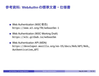 参考資料: WebAuthn の標準文書・仕様書
Web Authentication (W3C 勧告)
https://www.w3.org/TR/webauthn-1
Web Authentication (W3C Working Draft)
https://w3c.github.io/webauthn
Web Authentication API (MDN)
https://developer.mozilla.org/en-US/docs/Web/API/Web_
Authentication_API
Jun Kurihara (U-Hyogo/Zettant) Modern Authentication May 25, 2020 72 / 72
 