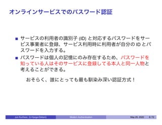オンラインサービスでのパスワード認証
サービスの利用者の識別子 (ID) と対応するパスワードをサー
ビス事業者に登録、サービス利用時に利用者が自分の ID とパ
スワードを入力する。
パスワードは個人の記憶にのみ存在するため、パスワードを
知っている人はそのサービスに登録してる本人と同一人物と
考えることができる。
おそらく、誰にとっても最も馴染み深い認証方式！
Jun Kurihara (U-Hyogo/Zettant) Modern Authentication May 25, 2020 8 / 72
 