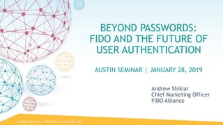 All Rights Reserved | FIDO Alliance | Copyright 20191
BEYOND PASSWORDS:
FIDO AND THE FUTURE OF
USER AUTHENTICATION
AUSTIN SEMINAR | JANUARY 28, 2019
Andrew Shikiar
Chief Marketing Officer
FIDO Alliance
 