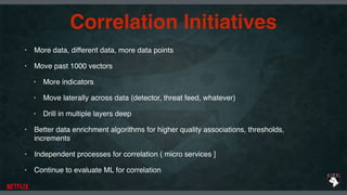 Correlation Initiatives
• More data, different data, more data points
• Move past 1000 vectors
• More indicators
• Move laterally across data (detector, threat feed, whatever)
• Drill in multiple layers deep
• Better data enrichment algorithms for higher quality associations, thresholds,
increments
• Independent processes for correlation ( micro services ]
• Continue to evaluate ML for correlation
 