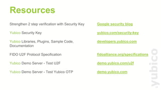 23
Resources
Strengthen 2 step verification with Security Key
Yubico Security Key
Yubico Libraries, Plugins, Sample Code,
Documentation
FIDO U2F Protocol Specification
Yubico Demo Server - Test U2F
Yubico Demo Server - Test Yubico OTP
Google security blog
yubico.com/security-key
developers.yubico.com
fidoalliance.org/specifications
demo.yubico.com/u2f
demo.yubico.com
 
