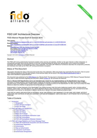 FIDO UAF Architectural Overview
FIDO Alliance Review Draft 05 October 2016
This version:
https://fidoalliance.org/specs/fido-uaf-v1.1-rd-20161005/fido-uaf-overview-v1.1-rd-20161005.html
Previous version:
https://fidoalliance.org/specs/fido-uaf-v1.0-ps-20141208/fido-uaf-overview-v1.0-ps-20141208.html
Editors:
Salah Machani, RSA, the Security Division of EMC
Rob Philpott, RSA, the Security Division of EMC
Sampath Srinivas, Google, Inc.
John Kemp, FIDO Alliance
Jeff Hodges, PayPal, Inc.
Copyright © 2013-2016 FIDO Alliance All Rights Reserved.
Abstract
The FIDO UAF strong authentication framework enables online services and websites, whether on the open Internet or within enterprises, to
transparently leverage native security features of end-user computing devices for strong user authentication and to reduce the problems
associated with creating and remembering many online credentials. The FIDO UAF Reference Architecture describes the components, protocols,
and interfaces that make up the FIDO UAF strong authentication ecosystem.
Status of This Document
This section describes the status of this document at the time of its publication. Other documents may supersede this document. A list of current
FIDO Alliance publications and the latest revision of this technical report can be found in the FIDO Alliance specifications index at
https://www.fidoalliance.org/specifications/.
This document was published by the FIDO Alliance as a Review Draft. This document is intended to become a FIDO Alliance Proposed Standard.
If you wish to make comments regarding this document, please Contact Us. All comments are welcome.
This is a Review Draft Specification and is not intended to be a basis for any implementations as the Specification may change.
Permission is hereby granted to use the Specification solely for the purpose of reviewing the Specification. No rights are granted to prepare
derivative works of this Specification. Entities seeking permission to reproduce portions of this Specification for other uses must contact the FIDO
Alliance to determine whether an appropriate license for such use is available.
Implementation of certain elements of this Specification may require licenses under third party intellectual property rights, including without
limitation, patent rights. The FIDO Alliance, Inc. and its Members and any other contributors to the Specification are not, and shall not be held,
responsible in any manner for identifying or failing to identify any or all such third party intellectual property rights.
THIS FIDO ALLIANCE SPECIFICATION IS PROVIDED “AS IS” AND WITHOUT ANY WARRANTY OF ANY KIND, INCLUDING, WITHOUT
LIMITATION, ANY EXPRESS OR IMPLIED WARRANTY OF NON-INFRINGEMENT, MERCHANTABILITY OR FITNESS FOR A PARTICULAR
PURPOSE.
Table of Contents
1. Introduction
1.1 Background
1.2 FIDO UAF Documentation
1.3 FIDO UAF Goals
2. FIDO UAF High-Level Architecture
2.1 FIDO UAF Client
2.2 FIDO UAF Server
2.3 FIDO UAF Protocols
2.4 FIDO UAF Authenticator Abstraction Layer
2.5 FIDO UAF Authenticator
2.6 FIDO UAF Authenticator Metadata Validation
3. FIDO UAF Usage Scenarios and Protocol Message Flows
3.1 FIDO UAF Authenticator Acquisition and User Enrollment
3.2 Authenticator Registration
3.3 Authentication
3.4 Step-up Authentication
3.5 Transaction Confirmation
3.6 Authenticator Deregistration
R
EVIEW
D
R
A
FT
R
EVIEW
D
R
A
FT
 