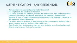 All Rights Reserved | FIDO Alliance | Copyright 201715
AUTHENTICATION - ANY CREDENTAIL
• If an assertion was successfully generated and returned,
• The script sends the assertion to the server.
• The server examines the assertion, extracts the credential ID, looks up the registered
credential public key it is database, and verifies the assertion’s authentication
signature. If valid, it looks up the identity associated with the assertion’s credential ID;
that identity is now authenticated.
• The server now does whatever it would otherwise do upon successful authentication --
return a success page, set authentication cookies, etc.
• If the Relying Party script does not have any hints available (e.g., from locally stored
data) to help it narrow the list of credentials
 