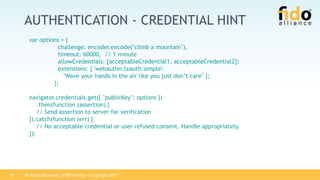 All Rights Reserved | FIDO Alliance | Copyright 201718
AUTHENTICATION - CREDENTIAL HINT
var options = {
challenge: encoder.encode("climb a mountain"),
timeout: 60000, // 1 minute
allowCredentials: [acceptableCredential1, acceptableCredential2];
extensions: { 'webauthn.txauth.simple':
"Wave your hands in the air like you just don’t care" };
};
navigator.credentials.get({ "publicKey": options })
.then(function (assertion) {
// Send assertion to server for verification
}).catch(function (err) {
// No acceptable credential or user refused consent. Handle appropriately.
});
 