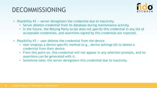 All Rights Reserved | FIDO Alliance | Copyright 201720
DECOMMISSIONING
• Possibility #2 -- server deregisters the credential due to inactivity.
• Server deletes credential from its database during maintenance activity.
• In the future, the Relying Party script does not specify this credential in any list of
acceptable credentials, and assertions signed by this credential are rejected.
• Possibility #3 -- user deletes the credential from the device.
• User employs a device-specific method (e.g., device settings UI) to delete a
credential from their device.
• From this point on, this credential will not appear in any selection prompts, and no
assertions can be generated with it.
• Sometime later, the server deregisters this credential due to inactivity.
 