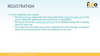 All Rights Reserved | FIDO Alliance | Copyright 20179
REGISTRATION
If a new credential was created,
• The Relying Party script sends the newly generated credential public key to the
server, along with additional information such as attestation.
• The server stores the credential public key in its database along with a friendly
name for later use.
• The script may store data such as the credential ID in local storage, to improve
future UX by narrowing the choice of credential for the user.
 