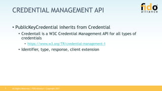 All Rights Reserved | FIDO Alliance | Copyright 20177
CREDENTIAL MANAGEMENT API
• PublicKeyCredential inherits from Credential
• Credentail is a W3C Credential Management API for all types of
credentials
• https://www.w3.org/TR/credential-management-1
• Identifier, type, response, client extension
 