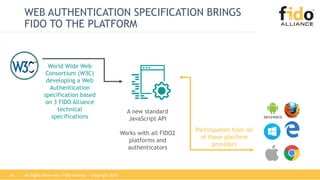 All Rights Reserved | FIDO Alliance | Copyright 201814
WEB AUTHENTICATION SPECIFICATION BRINGS
FIDO TO THE PLATFORM
Participation from all
of these platform
providers
World Wide Web
Consortium (W3C)
developing a Web
Authentication
specification based
on 3 FIDO Alliance
technical
specifications
A new standard
JavaScript API
Works with all FIDO2
platforms and
authenticators
 