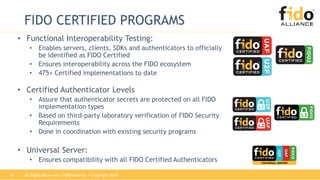 All Rights Reserved | FIDO Alliance | Copyright 201816
FIDO CERTIFIED PROGRAMS
• Functional Interoperability Testing:
• Enables servers, clients, SDKs and authenticators to officially
be identified as FIDO Certified
• Ensures interoperability across the FIDO ecosystem
• 475+ Certified implementations to date
• Certified Authenticator Levels
• Assure that authenticator secrets are protected on all FIDO
implementation types
• Based on third-party laboratory verification of FIDO Security
Requirements
• Done in coordination with existing security programs
• Universal Server:
• Ensures compatibility with all FIDO Certified Authenticators
 