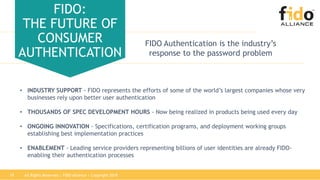 All Rights Reserved | FIDO Alliance | Copyright 201819
FIDO:
THE FUTURE OF
CONSUMER
AUTHENTICATION
FIDO Authentication is the industry’s
response to the password problem
• INDUSTRY SUPPORT - FIDO represents the efforts of some of the world’s largest companies whose very
businesses rely upon better user authentication
• THOUSANDS OF SPEC DEVELOPMENT HOURS - Now being realized in products being used every day
• ONGOING INNOVATION - Specifications, certification programs, and deployment working groups
establishing best implementation practices
• ENABLEMENT - Leading service providers representing billions of user identities are already FIDO-
enabling their authentication processes
 