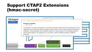 Attestation Secret
Device SecretExtensions
Resident Space Space
Support CTAP2 Extensions
(hmac-secret)
Attestation CertificateAAGUID 0 0 0 0
******
PIN Support
https://fidoalliance.org/specs/fido-v2.0-id-20180227/fido-client-to-authenticator-protocol-v2.0-id-20180227.html#sctn-hmac-secret-extension
 