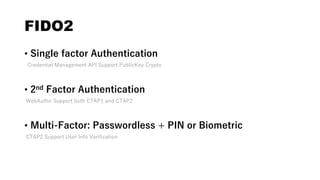 FIDO2
• Single factor Authentication
Credential Management API Support PublicKey Crypto
• 2nd Factor Authentication
WebAuthn Support both CTAP1 and CTAP2
• Multi-Factor: Passwordless + PIN or Biometric
CTAP2 Support User Info Verification
 