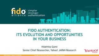 Copyright (C) 2016 Yahoo Japan Corporation. All Rights Reserved.FIDO Seminar in Tokyo #3 12/08/2016
FIDO AUTHENTICATION:
ITS EVOLUTION AND OPPORTUNITIES
IN YOUR BUSINESS
Hidehito Gomi
Senior Chief Researcher, Yahoo! JAPAN Research
 