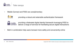 Copyright © 2017 GSMA. The Mobile Connect logo is a trade mark registered and owned by the GSMA.
• Mobile Connect and FIDO are complementary
providing a robust and extensible authentication framework
providing a federated digital identity framework leveraging FIDO to
deliver a range of services for facilitating secure digital transactions
• Both in combination help users transact more safely and conveniently online
Identity – Mobile Connect10
Take aways
 
