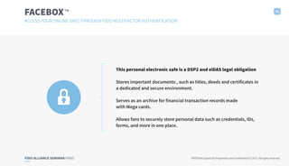 FIDO ALLIANCE SEMINAR PARIS TRUXTUN Capital SA Proprietary and Confidential © 2017. All rights reserved
FACEBOX 16
ACCESS YOUR ONLINE SAFE THROUGH FIDO MULTIFACTOR AUTHENTICATION
This personal electronic safe is a DSP2 and elDAS legal obligation
Stores important documents , such as titles, deeds and certificates in
a dedicated and secure environment.
Serves as an archive for financial transaction records made
with Wega cards.
Allows fans to securely store personal data such as credentials, IDs,
forms, and more in one place.
™
 