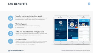 FIDO ALLIANCE SEMINAR PARIS TRUXTUN Capital SA Proprietary and Confidential © 2017. All rights reserved
FAN BENEFITS 17
Transfer money as fast as light speed.
As a Manchester City Wega© card holder, you can transfer money
instantaneously to another Wega card, in the UK and abroad.
The family pack
The easiest and instantaneous way to send money
to your loved ones
Total and instant control over your card
Change your PIN and allow or disable contactless payments, ATM
withdrawals, online payments and payments abroad.
Cityzens Giving
Support Manchester City’s charities like never before, as your app
interacts live with the giant screens at the Etihad Stadium to
choose which cause you wish to support.
 