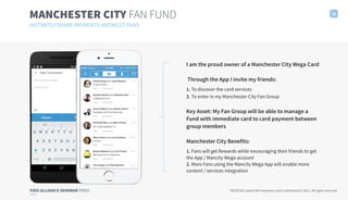 FIDO ALLIANCE SEMINAR PARIS TRUXTUN Capital SA Proprietary and Confidential © 2017. All rights reserved
MANCHESTER CITY FAN FUND 18
INSTANTLY SHARE PAYMENTS AMONGST FANS
I am the proud owner of a Manchester City Wega Card 
Through the App I invite my friends:
1. To discover the card services
2. To enter in my Manchester City Fan Group 
Key Asset: My Fan Group will be able to manage a
Fund with immediate card to card payment between
group members
Manchester City Benefits:
1. Fans will get Rewards while encouraging their friends to get
the App / Mancity Wega account
2. More Fans using the Mancity Wega App will enable more
content / services integration
 