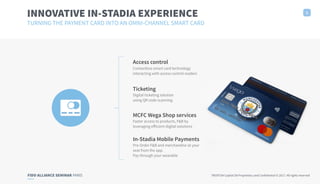 FIDO ALLIANCE SEMINAR PARIS TRUXTUN Capital SA Proprietary and Confidential © 2017. All rights reserved
INNOVATIVE IN-STADIA EXPERIENCE
TURNING THE PAYMENT CARD INTO AN OMNI-CHANNEL SMART CARD
2
In-Stadia Mobile Payments
Pre-Order F&B and merchandise at your
seat from the app.
Pay through your wearable
Access control
Contactless smart card technology
interacting with access control readers
Ticketing
Digital ticketing solution
using QR code scanning
MCFC Wega Shop services
Faster access to products, F&B by
leveraging eﬀicient digital solutions
 