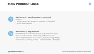 FIDO ALLIANCE SEMINAR PARIS TRUXTUN Capital SA Proprietary and Confidential © 2017. All rights reserved
Manchester City Wega Reloadable Payment Card
Products :
• Physical Audio Card - Mastercard approved, FIDO certified
• Virtual Mastercard card
6
MAIN PRODUCT LINES
Manchester City Wega Wearable
Oﬀer tremendous convenience through wristbands linked to your
Wega account. Wearables are becoming the foundation for
convenient payments, for your commute, daily shopping, grabbing a
drink while out exercising, even for a concert, or better, a Match Day.
 