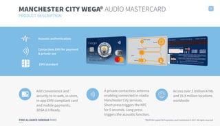 FIDO ALLIANCE SEMINAR PARIS TRUXTUN Capital SA Proprietary and Confidential © 2017. All rights reserved
Acoustic authentication
Contactless EMV for payment
& private use
EMV standard
MANCHESTER CITY WEGA® AUDIO MASTERCARD
PRODUCT DESCRIPTION
7
Add convenience and
security to in-web, in-store,
in-app EMV-compliant card
and mobile payments.
3DSA 2.0 Ready.
A private contactless antenna
enabling connected in-stadia
Manchester City services.
Short press triggers the NFC
for 5 seconds. Long press
triggers the acoustic function.
Access over 2 million ATMs
and 35.9 million locations
worldwide
 