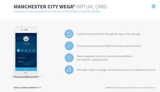 FIDO ALLIANCE SEMINAR PARIS TRUXTUN Capital SA Proprietary and Confidential © 2017. All rights reserved
MANCHESTER CITY WEGA® VIRTUAL CARD
TRANSACTIONS SECURED BY FIDO MULTIFACTOR AUTHENTICATION
8
Instant virtual card order through the app or the web app
Transactions secured by 3DSA multi-factor authentication
Make a payment online or via mobile app without
the need for a physical card.
Wearable ready to manage contactless payments in-stadia and around
 