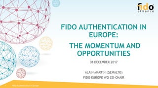 FIDO AUTHENTICATION IN
EUROPE:
THE MOMENTUM AND
OPPORTUNITIES
08 DECEMBER 2017
ALAIN MARTIN (GEMALTO)
FIDO EUROPE WG CO-CHAIR
1 FIDO Authentication in Europe
 
