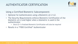 All Rights Reserved | FIDO Alliance | Copyright 20187
AUTHENTICATOR CERTIFICATION
Using a Certified Biometric Subcomponent:
• Optional for Authenticators using a Biometric at L1-L2.
• The Security Requirements enforce Biometric Certification of the
biometric at L3 and higher when a biometric is used in the
authenticator.
• Once L2+ is finalized Biometric Certification will also be required
• Results in a “FIDO Certified” Authenticator
 