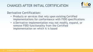 All Rights Reserved | FIDO Alliance | Copyright 201810
CHANGES AFTER INITIAL CERTIFICATION
Derivative Certification:
• Products or services that rely upon existing Certified
implementations for conformance with FIDO specifications
• A Derivative implementation may not modify, expand, or
remove FIDO functionality from the Certified
implementation on which it is based
 
