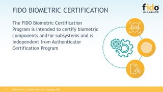 FIDO Alliance | All Rights Reserved | Copyright 201811
FIDO BIOMETRIC CERTIFICATION
The FIDO Biometric Certification
Program is intended to certify biometric
components and/or subsystems and is
independent from Authenticator
Certification Program
 
