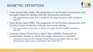 FIDO Alliance | All Rights Reserved | Copyright 201813
BIOMETRIC DEFINITIONS
• False Accept Rate (FAR): The proportion of verification transactions with
wrongful claims of identity that are incorrectly confirmed
• The requirement of less than 1:10,000 for the upper bound of a 80% confidence
interval
• False Reject Rate (FRR): The proportion of verification transactions with
truthful claims of identity that are incorrectly denied
• the requirement of less than 3:100 for the upper bound of a 80% confidence
interval
• Impostor Attack Presentation Match Rate (IAPMR): Proportion of
presentation attacks in which the target reference is matched
• evaluation measures the Impostor Attack Presentation Match Rate for each
presentation attack type, as defined in ISO 30107 Part 3
 