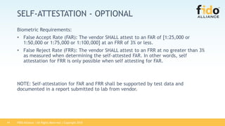 FIDO Alliance | All Rights Reserved | Copyright 201814
SELF-ATTESTATION - OPTIONAL
Biometric Requirements:
• False Accept Rate (FAR): The vendor SHALL attest to an FAR of [1:25,000 or
1:50,000 or 1:75,000 or 1:100,000] at an FRR of 3% or less.
• False Reject Rate (FRR): The vendor SHALL attest to an FRR at no greater than 3%
as measured when determining the self-attested FAR. In other words, self
attestation for FRR is only possible when self attesting for FAR.
NOTE: Self-attestation for FAR and FRR shall be supported by test data and
documented in a report submitted to lab from vendor.
 