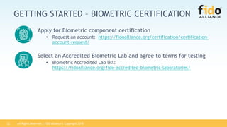All Rights Reserved | FIDO Alliance | Copyright 201822
GETTING STARTED – BIOMETRIC CERTIFICATION
Apply for Biometric component certification
• Request an account: https://fidoalliance.org/certification/certification-
account-request/
Select an Accredited Biometric Lab and agree to terms for testing
• Biometric Accredited Lab list:
https://fidoalliance.org/fido-accredited-biometric-laboratories/
 