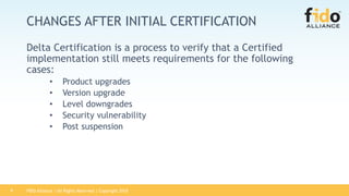 FIDO Alliance | All Rights Reserved | Copyright 20189
CHANGES AFTER INITIAL CERTIFICATION
Delta Certification is a process to verify that a Certified
implementation still meets requirements for the following
cases:
• Product upgrades
• Version upgrade
• Level downgrades
• Security vulnerability
• Post suspension
 