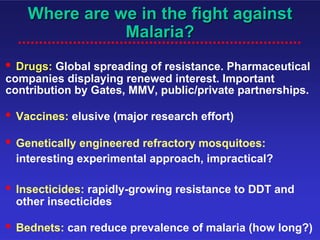 Where are we in the fight against
                 Malaria?
• Drugs: Global spreading of resistance. Pharmaceutical
companies displaying renewed interest. Important
contribution by Gates, MMV, public/private partnerships.

•   Vaccines: elusive (major research effort)

•   Genetically engineered refractory mosquitoes:
    interesting experimental approach, impractical?

•   Insecticides: rapidly-growing resistance to DDT and
    other insecticides

•   Bednets: can reduce prevalence of malaria (how long?)
 