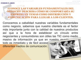 FIDO (Formulario de Identificación de la Oportunidad)             5 de la Tarde
                                                                  5 de la Tarde
                                                        Compartamos un momento…
                                                        Compartamos un momento…
FORMULARIO                                               Repostería/Café Gourmet
                                                         Repostería/Café Gourmet



          ¿CONOCE LAS VARIABLES FUNDAMENTALES DEL
          NEGOCIO? DESCRIBA CÓMO SE COMPORTARÍA SU
            EMPRESA EN TEMAS COMO DISTRIBUCIÓN Y
          COMUNICACIÓN PARA LLEGAR A LOS CLIENTES.

   Conocemos a cabalidad nuestras variables fundamentales
   como negocio, sabemos que nuestra clientela es el factor
   más importante junto con la calidad de nuestros productos
   así que a la hora de establecer un vínculo entre
   negociantes y consumidores son útiles las TIC como medio
   masivo de información ya que en nuestro mundo actual
   todo es inmediato y de fácil acceso cuando se trata de los
   diferentes medios de comunicación.
 