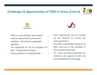 Challenges & Opportunities of FIDO in China (Cont’d)
Regulation
• FIDO is an open standard, which need to
meet the requirement of government
regulation and national cryptographic
algorithm;
• The requirement for CA & e-signature for
bank’s long-distance business;
• Privacy protection is increasingly high.
• China Cybersecurity Law has brought
up new demands for security and
privacy protection；
• Diversified authentication demand has
been raised due to the innovation in
China mobile financial area；
• IoT、citizen real-name requirement and
enterprise SaaS upgrade all need new
online authentication technology.
 