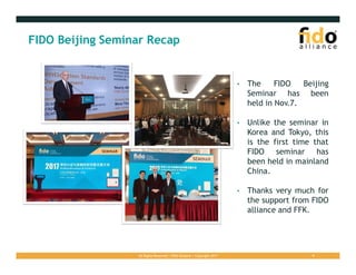 All Rights Reserved | FIDO Alliance | Copyright 2017 9
FIDO Beijing Seminar Recap
• The FIDO Beijing
Seminar has been
held in Nov.7.
• Unlike the seminar in
Korea and Tokyo, this
is the first time that
FIDO seminar has
been held in mainland
China.
• Thanks very much for
the support from FIDO
alliance and FFK.
 