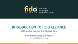INTRODUCTION TO FIDO ALLIANCE
FIDO Seminar, New York City, 31 March 2016
Brett McDowell, Executive Director
brett@fidoalliance.org
All Rights Reserved. FIDO Alliance. Copyright 2016.
 